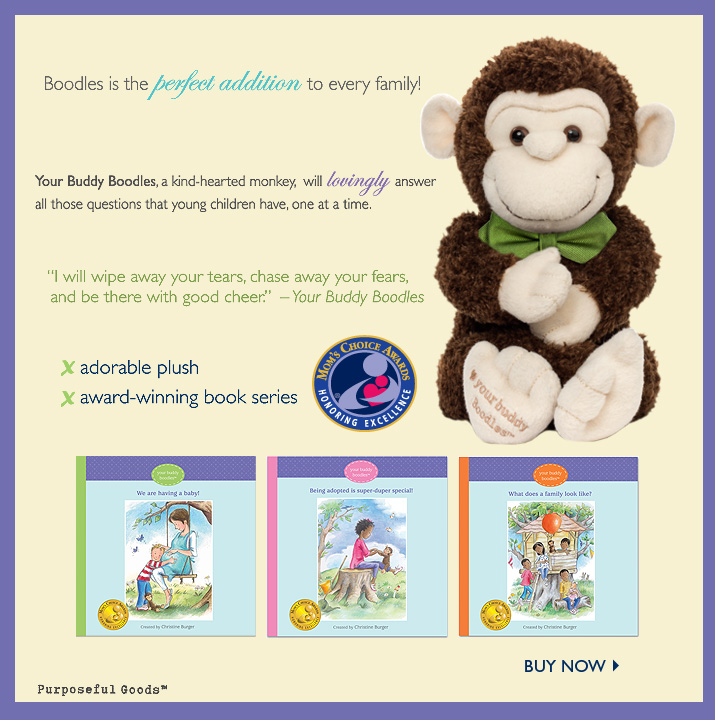 Boodles is the perfect addition to every family! Your Buddy Boodles, a kind-hearted monkey, will lovingly answer all those questions that young children have, one at a time. "I will wipe away your tears, chase away your fears, and be there with good cheer." - Your Buddy Boodles